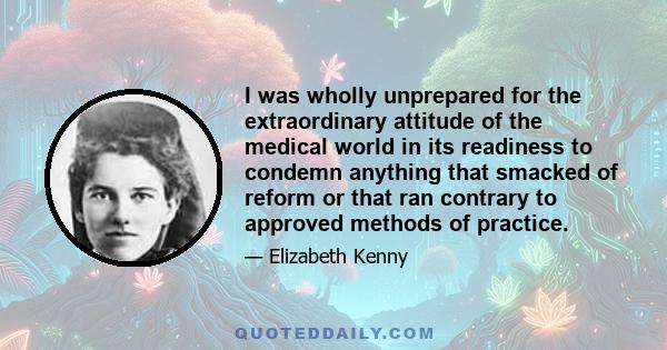 I was wholly unprepared for the extraordinary attitude of the medical world in its readiness to condemn anything that smacked of reform or that ran contrary to approved methods of practice.