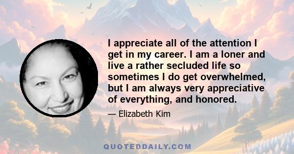 I appreciate all of the attention I get in my career. I am a loner and live a rather secluded life so sometimes I do get overwhelmed, but I am always very appreciative of everything, and honored.