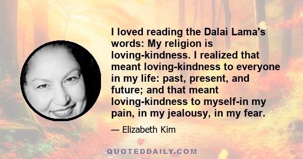 I loved reading the Dalai Lama's words: My religion is loving-kindness. I realized that meant loving-kindness to everyone in my life: past, present, and future; and that meant loving-kindness to myself-in my pain, in my 