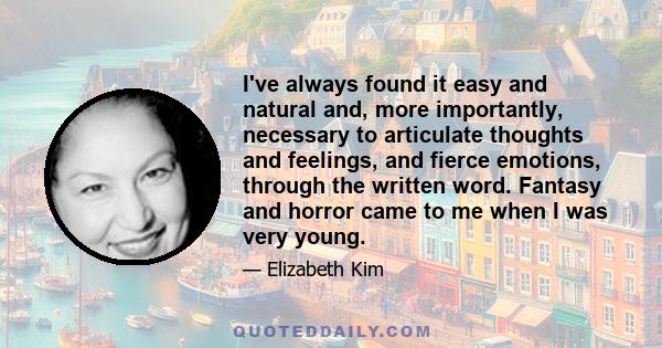 I've always found it easy and natural and, more importantly, necessary to articulate thoughts and feelings, and fierce emotions, through the written word. Fantasy and horror came to me when I was very young.