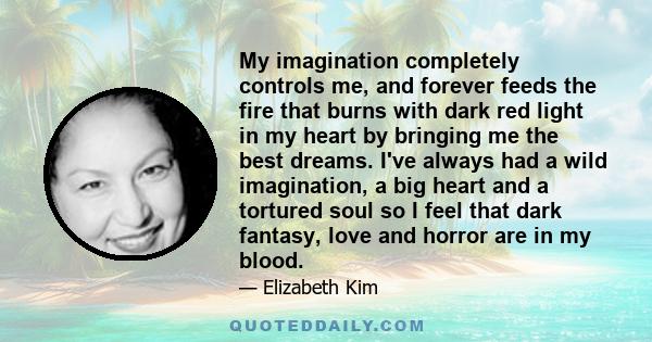 My imagination completely controls me, and forever feeds the fire that burns with dark red light in my heart by bringing me the best dreams. I've always had a wild imagination, a big heart and a tortured soul so I feel