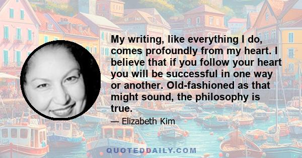 My writing, like everything I do, comes profoundly from my heart. I believe that if you follow your heart you will be successful in one way or another. Old-fashioned as that might sound, the philosophy is true.