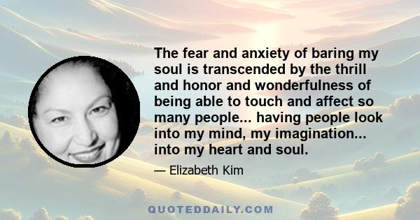 The fear and anxiety of baring my soul is transcended by the thrill and honor and wonderfulness of being able to touch and affect so many people... having people look into my mind, my imagination... into my heart and