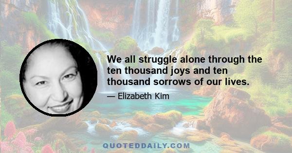 We all struggle alone through the ten thousand joys and ten thousand sorrows of our lives.