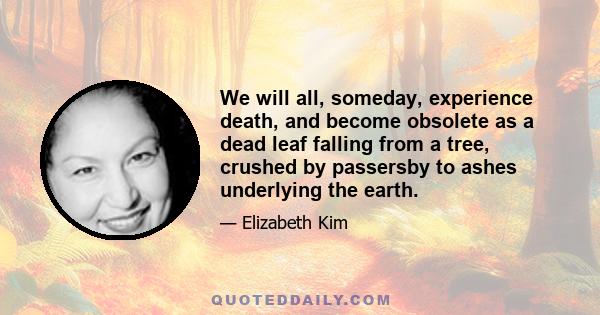 We will all, someday, experience death, and become obsolete as a dead leaf falling from a tree, crushed by passersby to ashes underlying the earth.