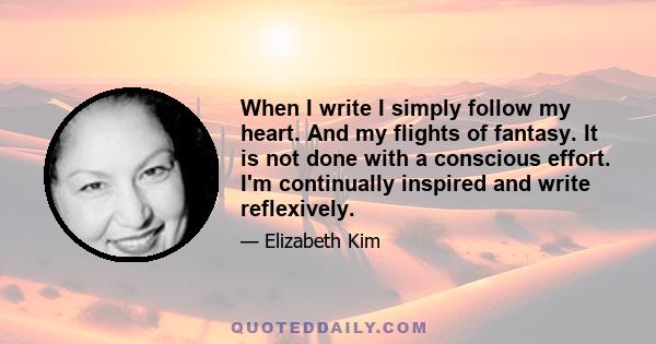 When I write I simply follow my heart. And my flights of fantasy. It is not done with a conscious effort. I'm continually inspired and write reflexively.