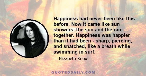 Happiness had never been like this before. Now it came like sun showers, the sun and the rain together. Happiness was happier than it had been - sharp, piercing, and snatched, like a breath while swimming in surf.