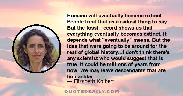 Humans will eventually become extinct. People treat that as a radical thing to say. But the fossil record shows us that everything eventually becomes extinct.