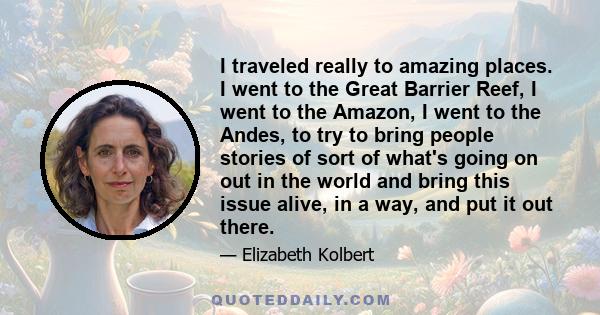 I traveled really to amazing places. I went to the Great Barrier Reef, I went to the Amazon, I went to the Andes, to try to bring people stories of sort of what's going on out in the world and bring this issue alive, in 