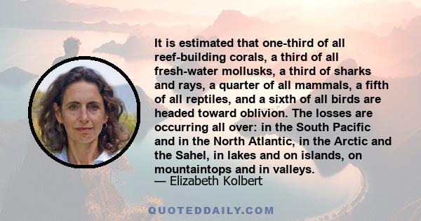 It is estimated that one-third of all reef-building corals, a third of all fresh-water mollusks, a third of sharks and rays, a quarter of all mammals, a fifth of all reptiles, and a sixth of all birds are headed toward