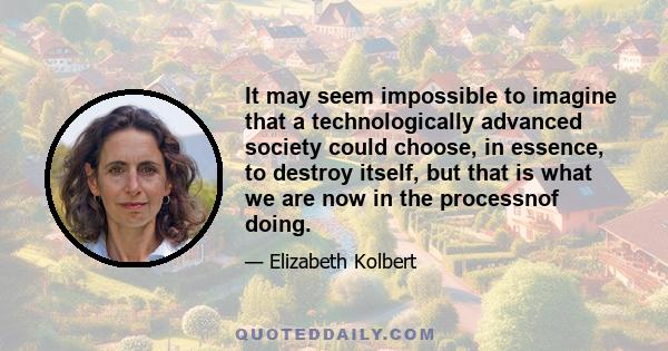 It may seem impossible to imagine that a technologically advanced society could choose, in essence, to destroy itself, but that is what we are now in the processnof doing.