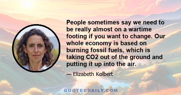 People sometimes say we need to be really almost on a wartime footing if you want to change. Our whole economy is based on burning fossil fuels, which is taking CO2 out of the ground and putting it up into the air.