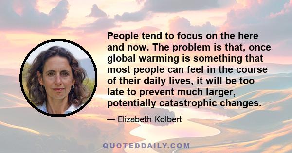 People tend to focus on the here and now. The problem is that, once global warming is something that most people can feel in the course of their daily lives, it will be too late to prevent much larger, potentially