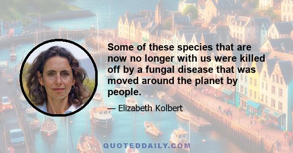 Some of these species that are now no longer with us were killed off by a fungal disease that was moved around the planet by people.