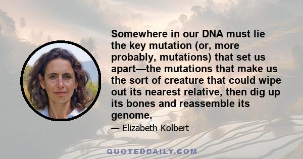 Somewhere in our DNA must lie the key mutation (or, more probably, mutations) that set us apart—the mutations that make us the sort of creature that could wipe out its nearest relative, then dig up its bones and