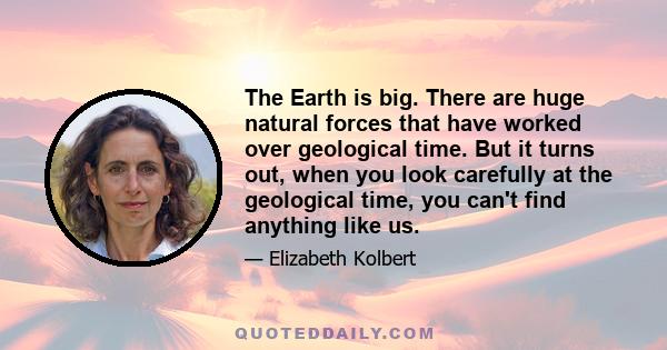 The Earth is big. There are huge natural forces that have worked over geological time. But it turns out, when you look carefully at the geological time, you can't find anything like us.