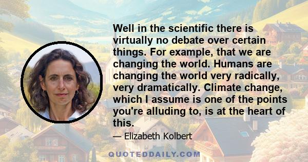 Well in the scientific there is virtually no debate over certain things. For example, that we are changing the world. Humans are changing the world very radically, very dramatically. Climate change, which I assume is