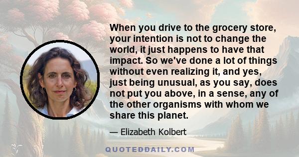 When you drive to the grocery store, your intention is not to change the world, it just happens to have that impact. So we've done a lot of things without even realizing it, and yes, just being unusual, as you say, does 