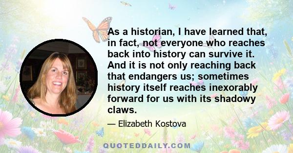 As a historian, I have learned that, in fact, not everyone who reaches back into history can survive it. And it is not only reaching back that endangers us; sometimes history itself reaches inexorably forward for us