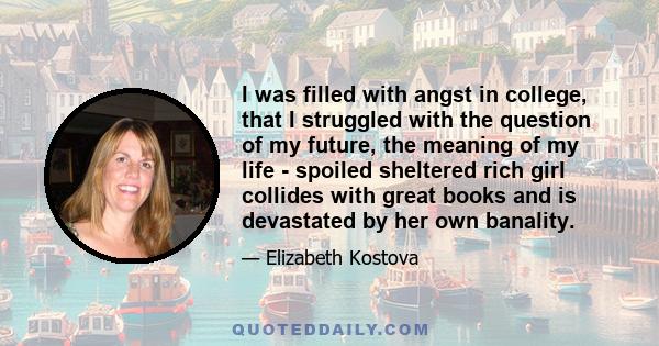 I was filled with angst in college, that I struggled with the question of my future, the meaning of my life - spoiled sheltered rich girl collides with great books and is devastated by her own banality.