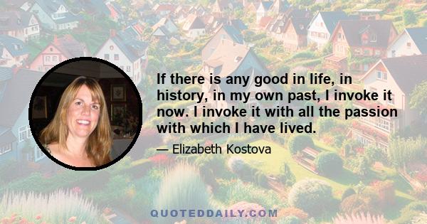 If there is any good in life, in history, in my own past, I invoke it now. I invoke it with all the passion with which I have lived.