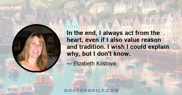 In the end, I always act from the heart, even if I also value reason and tradition. I wish I could explain why, but I don't know.