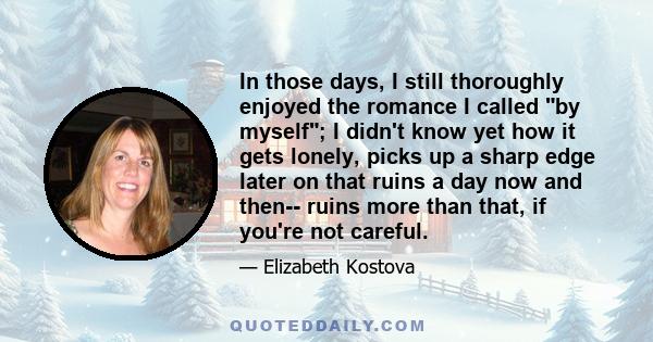 In those days, I still thoroughly enjoyed the romance I called by myself; I didn't know yet how it gets lonely, picks up a sharp edge later on that ruins a day now and then-- ruins more than that, if you're not careful.