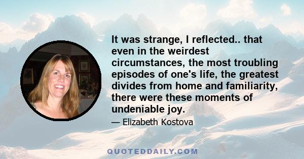 It was strange, I reflected.. that even in the weirdest circumstances, the most troubling episodes of one's life, the greatest divides from home and familiarity, there were these moments of undeniable joy.