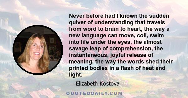 Never before had I known the sudden quiver of understanding that travels from word to brain to heart, the way a new language can move, coil, swim into life under the eyes, the almost savage leap of comprehension, the