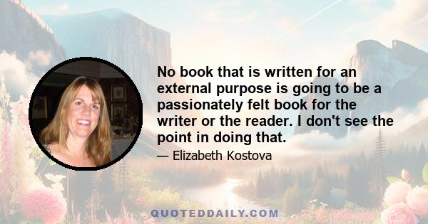 No book that is written for an external purpose is going to be a passionately felt book for the writer or the reader. I don't see the point in doing that.