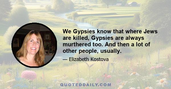 We Gypsies know that where Jews are killed, Gypsies are always murthered too. And then a lot of other people, usually.