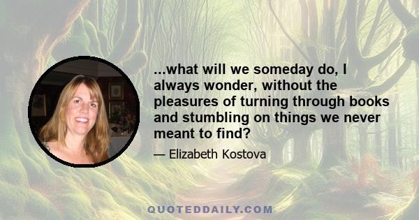 ...what will we someday do, I always wonder, without the pleasures of turning through books and stumbling on things we never meant to find?