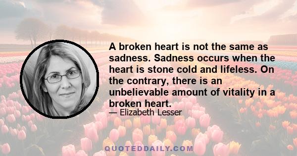 A broken heart is not the same as sadness. Sadness occurs when the heart is stone cold and lifeless. On the contrary, there is an unbelievable amount of vitality in a broken heart.