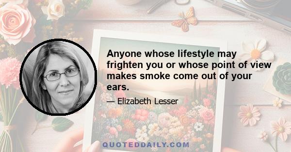 Anyone whose lifestyle may frighten you or whose point of view makes smoke come out of your ears.