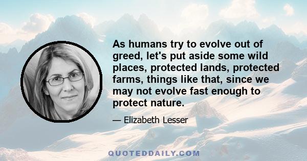 As humans try to evolve out of greed, let's put aside some wild places, protected lands, protected farms, things like that, since we may not evolve fast enough to protect nature.