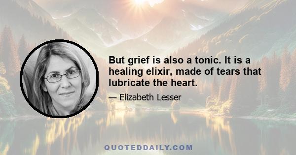 But grief is also a tonic. It is a healing elixir, made of tears that lubricate the heart.