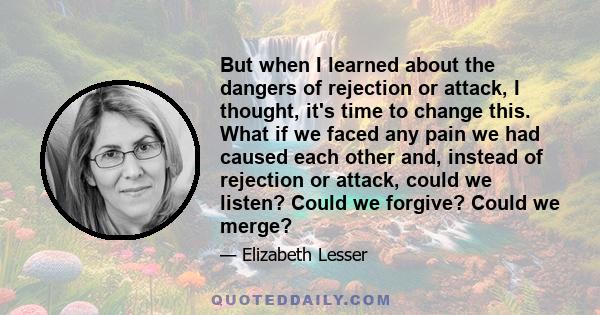 But when I learned about the dangers of rejection or attack, I thought, it's time to change this. What if we faced any pain we had caused each other and, instead of rejection or attack, could we listen? Could we