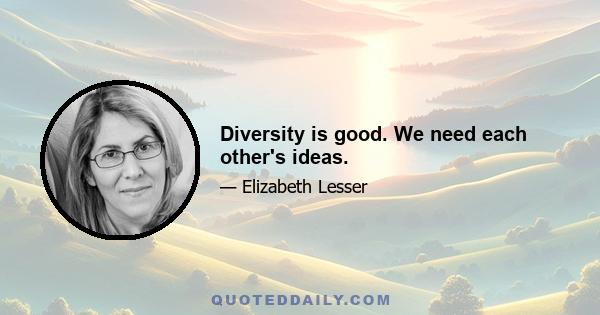 Diversity is good. We need each other's ideas.