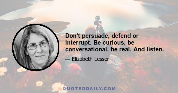 Don't persuade, defend or interrupt. Be curious, be conversational, be real. And listen.