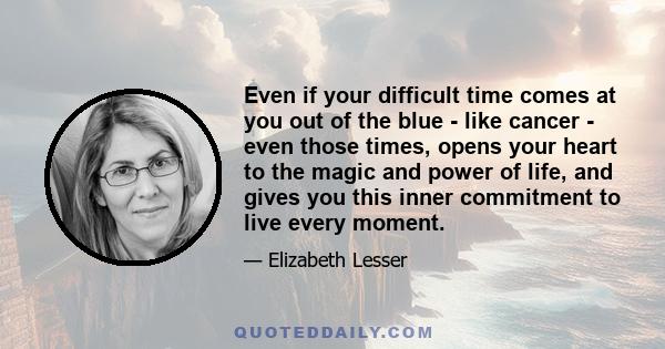 Even if your difficult time comes at you out of the blue - like cancer - even those times, opens your heart to the magic and power of life, and gives you this inner commitment to live every moment.