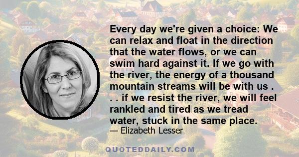 Every day we're given a choice: We can relax and float in the direction that the water flows, or we can swim hard against it. If we go with the river, the energy of a thousand mountain streams will be with us . . . if