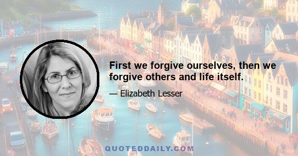 First we forgive ourselves, then we forgive others and life itself.