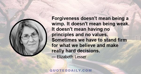 Forgiveness doesn't mean being a wimp. It doesn't mean being weak. It doesn't mean having no principles and no values. Sometimes we have to stand firm for what we believe and make really hard decisions.