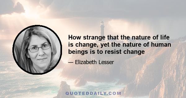 How strange that the nature of life is change, yet the nature of human beings is to resist change