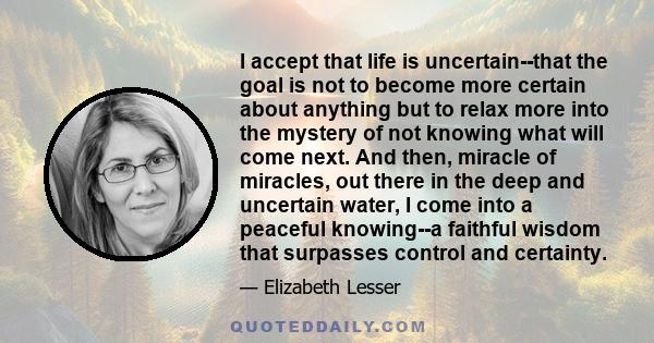 I accept that life is uncertain--that the goal is not to become more certain about anything but to relax more into the mystery of not knowing what will come next. And then, miracle of miracles, out there in the deep and 