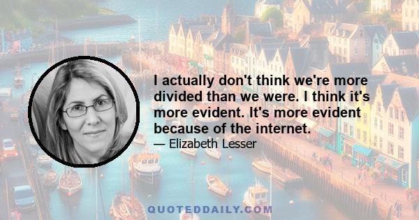 I actually don't think we're more divided than we were. I think it's more evident. It's more evident because of the internet.