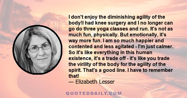 I don't enjoy the diminishing agility of the body!I had knee surgery and I no longer can go do three yoga classes and run. It's not as much fun, physically. But emotionally, it's way more fun. I am so much happier and