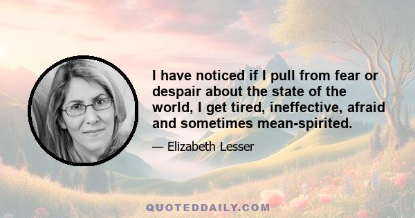 I have noticed if I pull from fear or despair about the state of the world, I get tired, ineffective, afraid and sometimes mean-spirited.