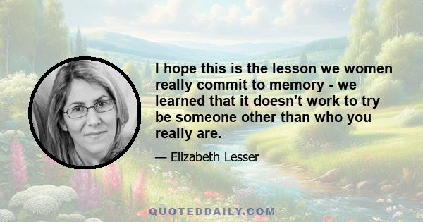 I hope this is the lesson we women really commit to memory - we learned that it doesn't work to try be someone other than who you really are.