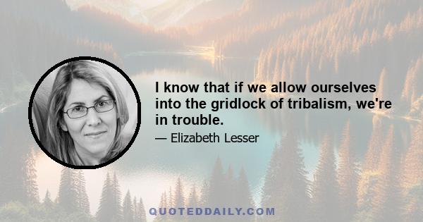 I know that if we allow ourselves into the gridlock of tribalism, we're in trouble.